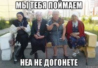 мы тебя поймаем неа не догонете