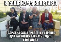 к саше из 45 квартиры подружка саша придет, в 1. странно да? наркотики таскать будут. стопудова