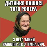 дитинко лишисі того ровера з него такий каваляр,як з гімна бич.