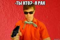 -ты кто? -я рак 