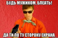 будь мужиком, блеать! да ти по ту сторону екрана