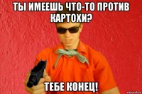 ты имеешь что-то против картохи? тебе конец!