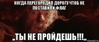 когда перегородил дорогу чтоб не поставили флаг ,,ты не пройдешь!!!,,