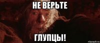 не верьте глупцы!