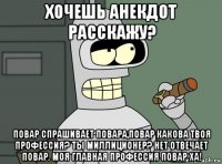 хочешь анекдот расскажу? повар спрашивает повара,повар какова твоя профессия? ты миллиционер? нет отвечает повар. моя главная профессия повар ха!