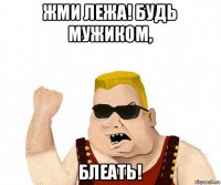 жми лежа! будь мужиком, блеать!