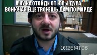 а ну ка отойди от юры дура вонючая еще тронешь дам по морде 