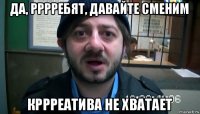 да, рррребят, давайте сменим кррреатива не хватает