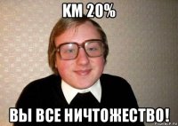 km 20% вы все ничтожество!