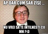 ap dar cum sar zîşe ... nu vrei sa te intilnesti cu mn ?:d