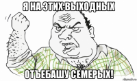 я на этих выходных отъебашу семерых!