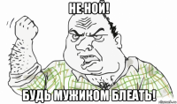 не ной! будь мужиком блеать!