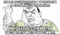 помыл посуду?сходил в туалет?убери за собой-не будь свиньей!!!!! иначе буду отслеживать и заставлять мыть за всеми!!!!