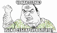 че как телка? убей в себе артура блеать!