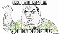 тебя отшлепать!!! надо!!!!за все хорошее