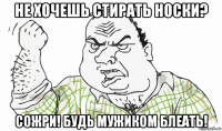 не хочешь стирать носки? сожри! будь мужиком блеать!