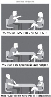 Что лучше: М5 F10 или М5 Е60? М5 Е60. F10-дешевый ширпотреб. Несите дробовик! Застрелю ее нах*й.