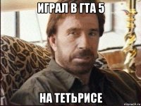 играл в гта 5 на тетьрисе