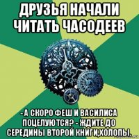 друзья начали читать часодеев - а скоро феш и василиса поцелуются? - ждите до середины второй книги,холопы.