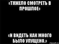 «тяжело смотреть в прошлое» «и видеть как много было упущено.»