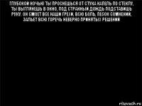 глубокой ночью ты проснешься от стука капель по стеклу, ты выглянешь в окно, под странный дождь подставишь руку. он смоет все наши грехи, всю боль, песок сомнений, зальет всю горечь неверно принятых решений 