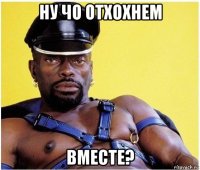 ну чо отхохнем вместе?