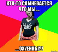 кто-то сомневается что мы.... ....охуенны?!