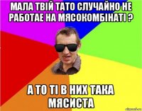 мала твій тато случайно не работае на мясокомбінаті ? а то ті в них така мясиста