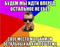 будем мы идти вперед остальное не ебет свое место мы займем остальных на хуй пошлем !