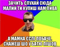 зачить слухай сюда малий ти купиш нам пива а мамка єслі побаче, скажеш шо у батю пішов