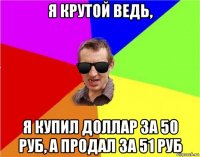 я крутой ведь, я купил доллар за 50 руб, а продал за 51 руб