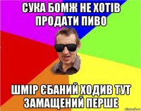 сука бомж не хотів продати пиво шмір єбаний ходив тут замащений перше