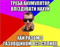 треба акумулятор впіздувати нахуй хай разом з газовщиком все спливе