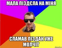 мала піздєла на міня сламав піздак уже молчіт