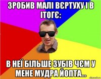 зробив малі вєртуху і в ітогє: в неї більше зубів чєм у мене мудра йопта...