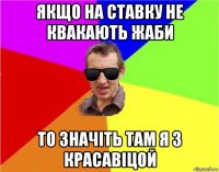 якщо на ставку не квакають жаби то значіть там я з красавіцой