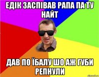 едік заспівав рапа па ту найт дав по їбалу шо аж губи репнули