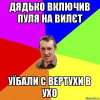 дядько включив пуля на вилєт уїбали с вертухи в ухо