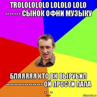 trololololo lololo lolo ------- сынок офни музыку бляяяяя кто вк вырубил ------------------ ой прости папа -_-