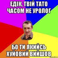 едік, твій тато часом не уролог бо ти якийсь хуйовий вийшов