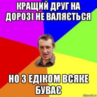 кращий друг на дорозі не валяється но з едіком всяке буває