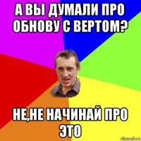 а вы думали про обнову с вертом? не,не начинай про это