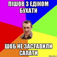 пішов з едіком бухати шоб не заставили сапати