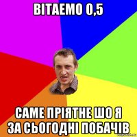 вітаемо 0,5 саме пріятне шо я за сьогодні побачів