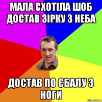 мала схотіла шоб достав зірку з неба достав по єбалу з ноги