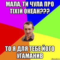 мала, ти чула про тіхій океан??? то я для тебе його угаманив