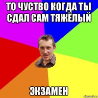 то чуство когда ты сдал сам тяжёлый экзамен