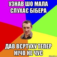 узнав шо мала слухає бібера дав вєртуху тепер нічо не чує