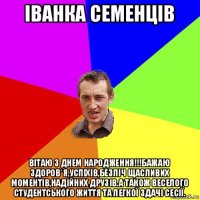 іванка семенців вітаю з днем народження!!!бажаю здоров*я,успіхів,безліч щасливих моментів,надійних друзів.а також веселого студентського життя та легкої здачі сесії.