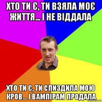 хто ти є, ти взяла моє життя... і не віддала хто ти є, ти спиздила мою кров... і вампірам продала